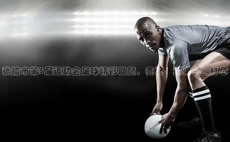 星空·体育中国官方网百度众测张掖市第5届运动会足球精彩回顾，赛况、结果一网打尽