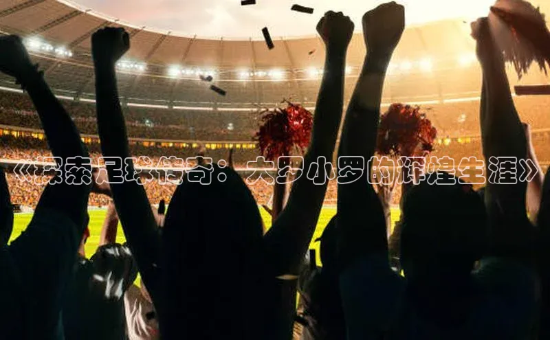 星空app官网登录百度教育《探索足球传奇：大罗小罗的辉煌生涯》