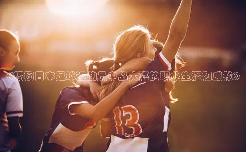 星空app官网登录小米《揭秘日本足球运动员中岛大嘉的职业生涯和成就》