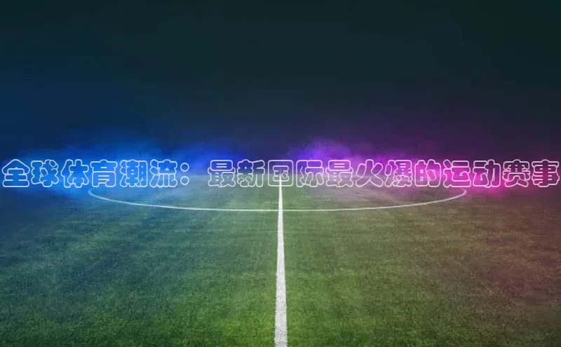 全球体育潮流：最新国际最火爆的运动赛事