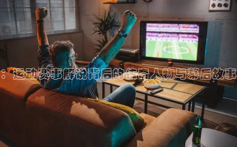 ：运动赛事解说背后的传奇人物与幕后故事