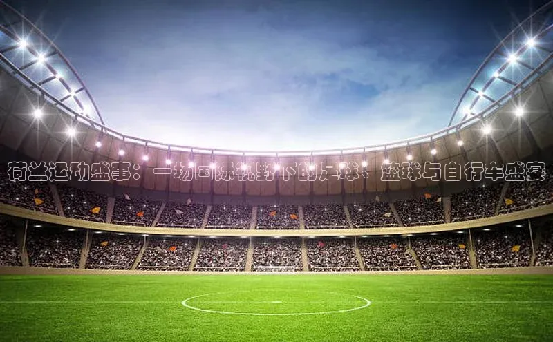 荷兰运动盛事：一场国际视野下的足球、篮球与自行车盛宴